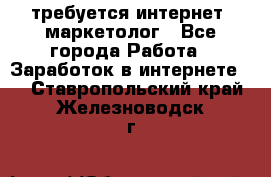 требуется интернет- маркетолог - Все города Работа » Заработок в интернете   . Ставропольский край,Железноводск г.